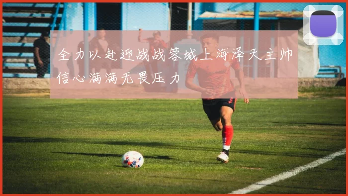 全力以赴迎战战蓉城上海泽天主帅信心满满无畏压力