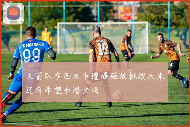 火箭队在西决中遭遇强敌挑战未来还有希望和潜力吗