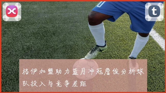 格伊加盟助力蓝月冲冠詹俊分析球队投入与竞争差距