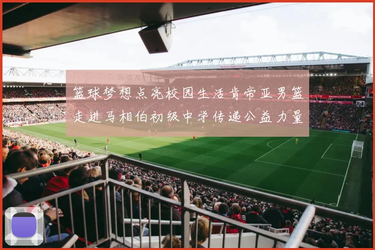 篮球梦想点亮校园生活肯帝亚男篮走进马相伯初级中学传递公益力量