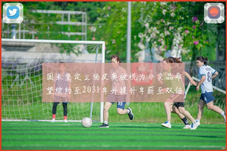 国米坚定立场皮奥被视为非卖品希望续约至2031年并提升年薪至双倍水平