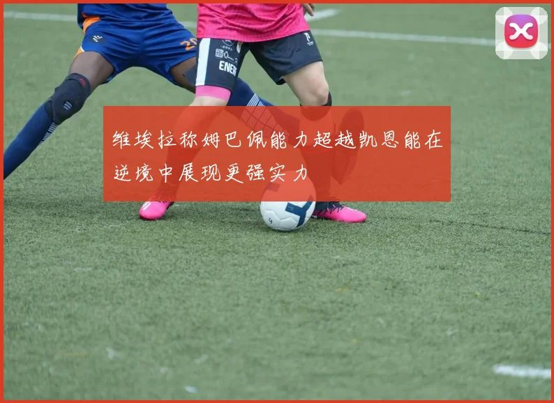 维埃拉称姆巴佩能力超越凯恩能在逆境中展现更强实力