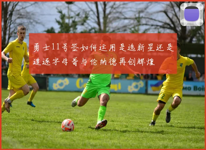 勇士11号签如何运用是选新星还是追逐字母哥与伦纳德再创辉煌