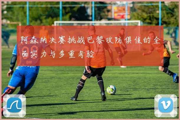 阿森纳决赛挑战巴黎攻防俱佳的全面实力与多重考验