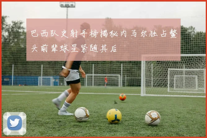 巴西队史射手榜揭秘内马尔独占鳌头前辈球星紧随其后