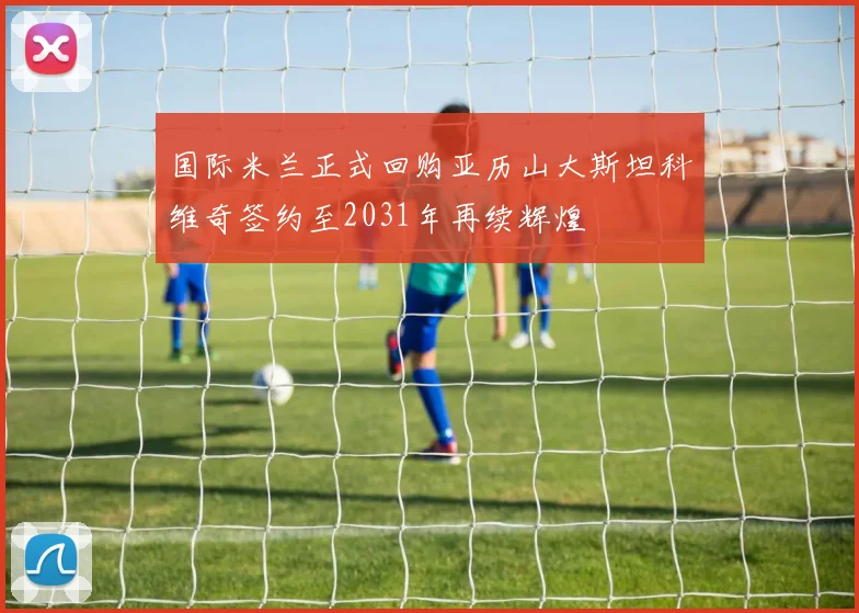 国际米兰正式回购亚历山大斯坦科维奇签约至2031年再续辉煌