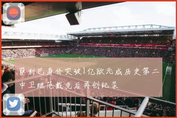 萨利巴身价突破1亿欧元成历史第二中卫继范戴克后再创纪录