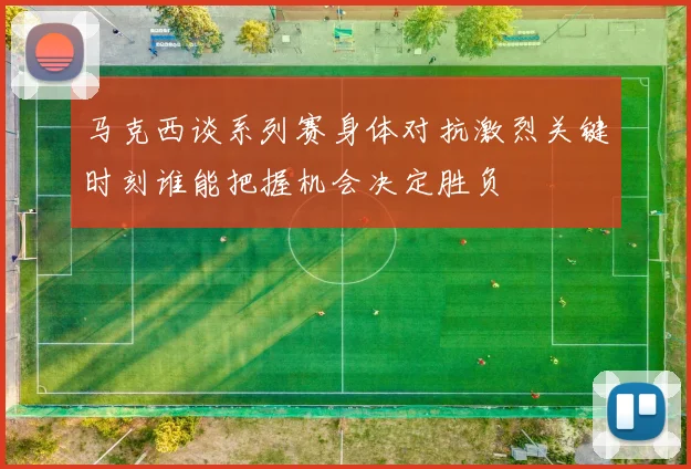 马克西谈系列赛身体对抗激烈关键时刻谁能把握机会决定胜负