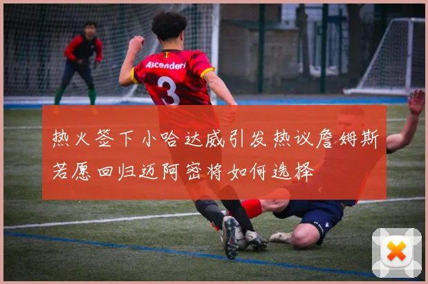 热火签下小哈达威引发热议詹姆斯若愿回归迈阿密将如何选择