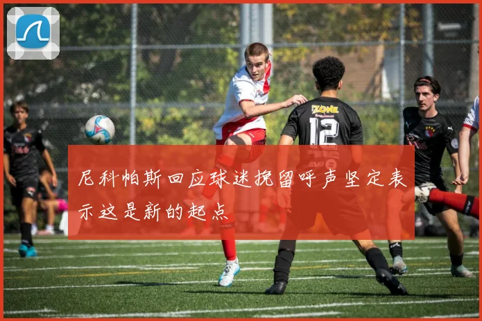 尼科帕斯回应球迷挽留呼声坚定表示这是新的起点
